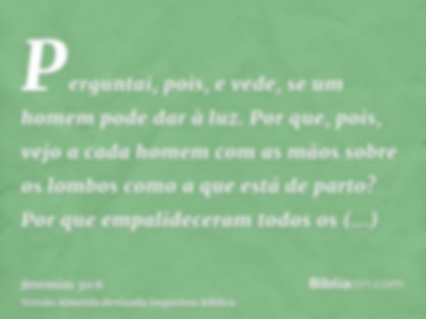 Perguntai, pois, e vede, se um homem pode dar à luz. Por que, pois, vejo a cada homem com as mãos sobre os lombos como a que está de parto? Por que empalidecera