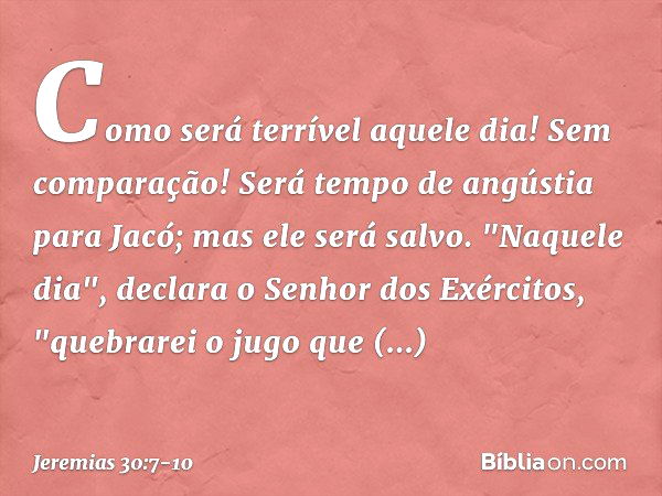 Como será terrível aquele dia!
Sem comparação!
Será tempo de angústia para Jacó;
mas ele será salvo. "Naquele dia",
declara o Senhor dos Exércitos,
"quebrarei o