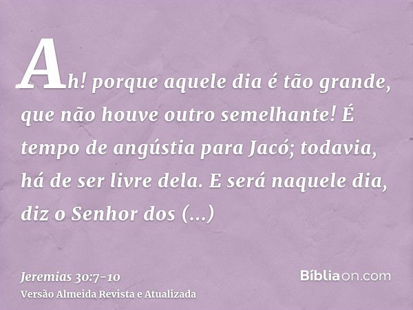 Ah! porque aquele dia é tão grande, que não houve outro semelhante! É tempo de angústia para Jacó; todavia, há de ser livre dela.E será naquele dia, diz o Senho