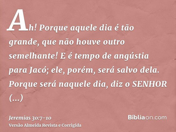 Ah! Porque aquele dia é tão grande, que não houve outro semelhante! E é tempo de angústia para Jacó; ele, porém, será salvo dela.Porque será naquele dia, diz o 