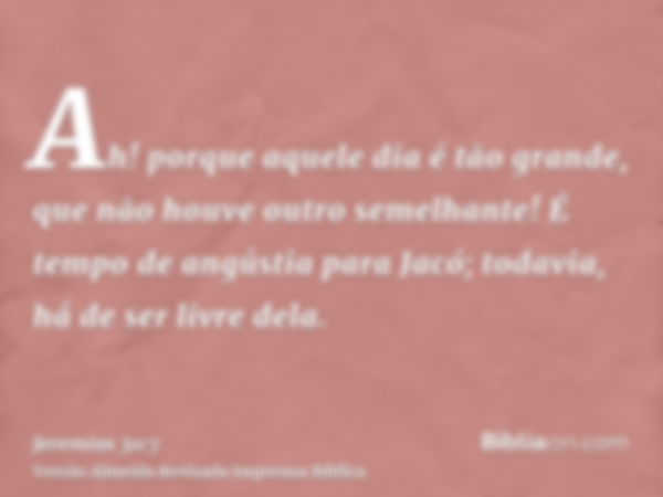 Ah! porque aquele dia é tão grande, que não houve outro semelhante! É tempo de angústia para Jacó; todavia, há de ser livre dela.