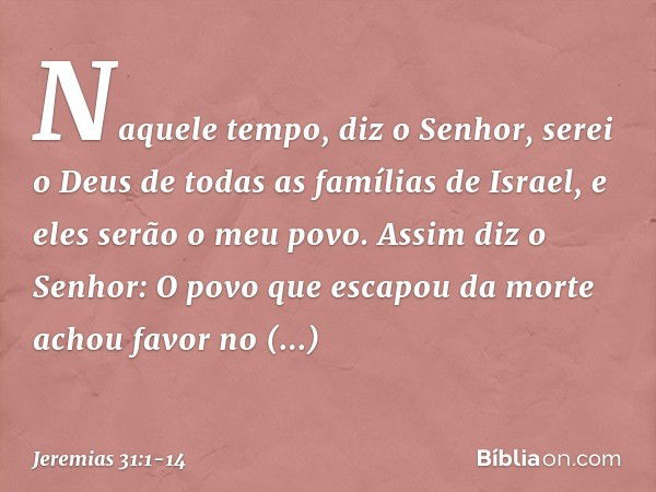 "Naquele tempo", diz o Senhor, "serei o Deus de todas as famílias de Israel, e eles serão o meu povo." Assim diz o Senhor:
"O povo que escapou da morte
achou fa