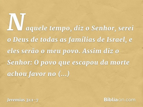 "Naquele tempo", diz o Senhor, "serei o Deus de todas as famílias de Israel, e eles serão o meu povo." Assim diz o Senhor:
"O povo que escapou da morte
achou fa