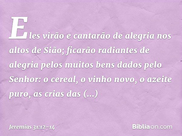 Eles virão e cantarão de alegria
nos altos de Sião;
ficarão radiantes de alegria
pelos muitos bens
dados pelo Senhor:
o cereal, o vinho novo, o azeite puro,
as 