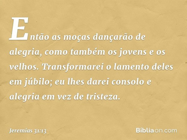 Então as moças dançarão de alegria,
como também os jovens
e os velhos.
Transformarei o lamento deles
em júbilo;
eu lhes darei consolo e alegria
em vez de triste