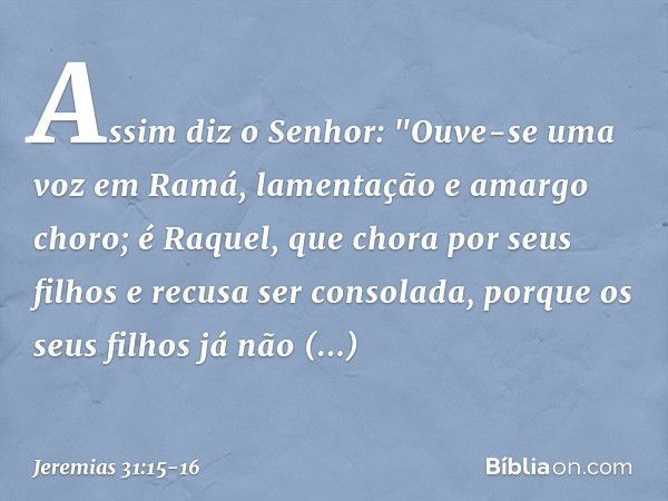 Assim diz o Senhor:
"Ouve-se uma voz em Ramá,
lamentação e amargo choro;
é Raquel, que chora por seus filhos
e recusa ser consolada,
porque os seus filhos
já nã