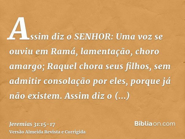 Assim diz o SENHOR: Uma voz se ouviu em Ramá, lamentação, choro amargo; Raquel chora seus filhos, sem admitir consolação por eles, porque já não existem.Assim d