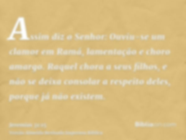 Assim diz o Senhor: Ouviu-se um clamor em Ramá, lamentação e choro amargo. Raquel chora a seus filhos, e não se deixa consolar a respeito deles, porque já não e