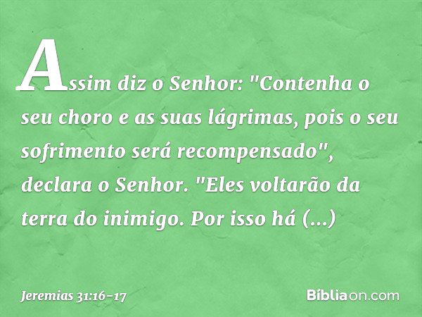 Assim diz o Senhor:
"Contenha o seu choro
e as suas lágrimas,
pois o seu sofrimento
será recompensado",
declara o Senhor.
"Eles voltarão da terra do inimigo. Po