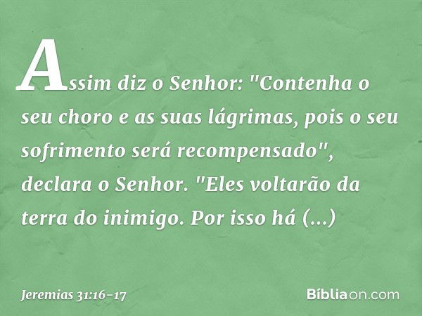 Assim diz o Senhor:
"Contenha o seu choro
e as suas lágrimas,
pois o seu sofrimento
será recompensado",
declara o Senhor.
"Eles voltarão da terra do inimigo. Po