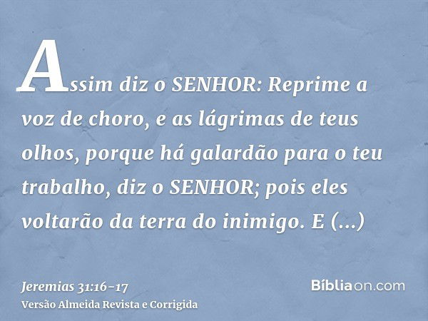 Assim diz o SENHOR: Reprime a voz de choro, e as lágrimas de teus olhos, porque há galardão para o teu trabalho, diz o SENHOR; pois eles voltarão da terra do in