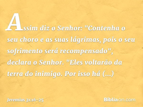 Assim diz o Senhor:
"Contenha o seu choro
e as suas lágrimas,
pois o seu sofrimento
será recompensado",
declara o Senhor.
"Eles voltarão da terra do inimigo. Po