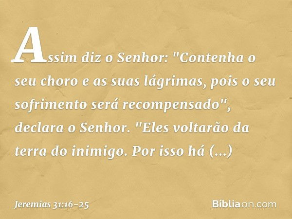 Assim diz o Senhor:
"Contenha o seu choro
e as suas lágrimas,
pois o seu sofrimento
será recompensado",
declara o Senhor.
"Eles voltarão da terra do inimigo. Po