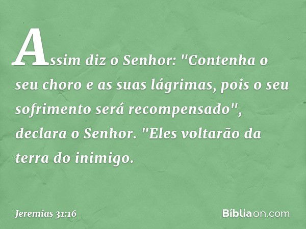 Assim diz o Senhor:
"Contenha o seu choro
e as suas lágrimas,
pois o seu sofrimento
será recompensado",
declara o Senhor.
"Eles voltarão da terra do inimigo. --