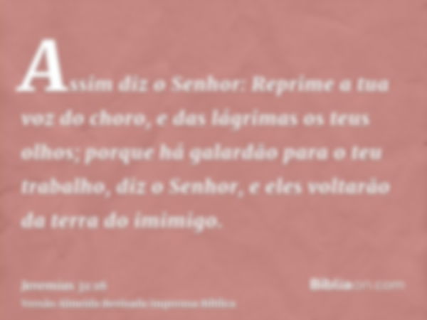 Assim diz o Senhor: Reprime a tua voz do choro, e das lágrimas os teus olhos; porque há galardão para o teu trabalho, diz o Senhor, e eles voltarão da terra do 