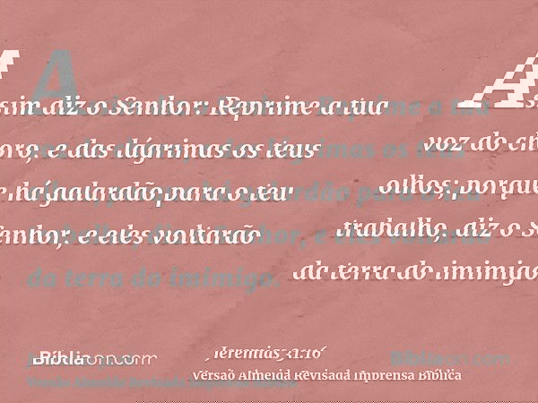Assim diz o Senhor: Reprime a tua voz do choro, e das lágrimas os teus olhos; porque há galardão para o teu trabalho, diz o Senhor, e eles voltarão da terra do