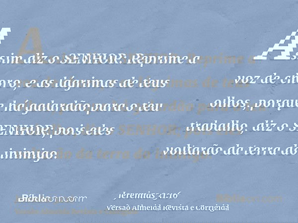 Assim diz o SENHOR: Reprime a voz de choro, e as lágrimas de teus olhos, porque há galardão para o teu trabalho, diz o SENHOR; pois eles voltarão da terra do in
