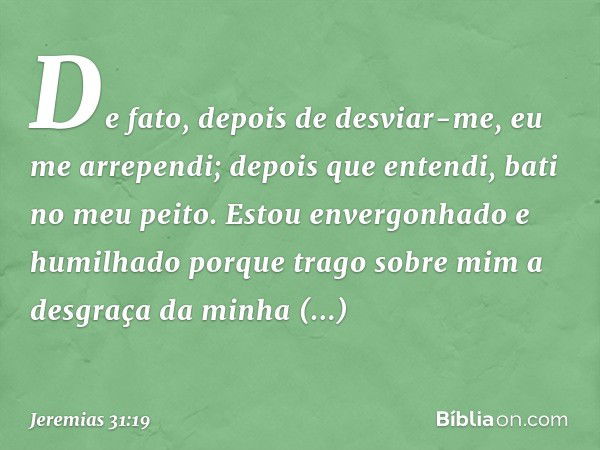 De fato, depois de desviar-me,
eu me arrependi;
depois que entendi, bati no meu peito.
Estou envergonhado e humilhado
porque trago sobre mim
a desgraça da minha