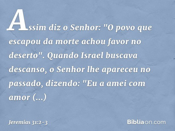 Assim diz o Senhor:
"O povo que escapou da morte
achou favor no deserto".
Quando Israel buscava descanso, o Senhor lhe apareceu no passado,
dizendo:
"Eu a amei 