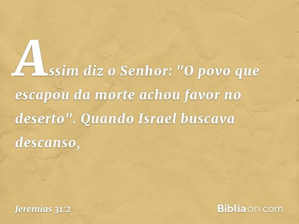 Assim diz o Senhor:
"O povo que escapou da morte
achou favor no deserto".
Quando Israel buscava descanso, -- Jeremias 31:2