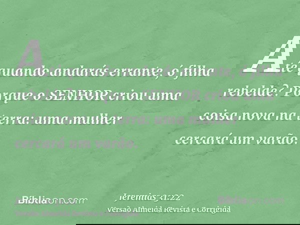 Até quando andarás errante, ó filha rebelde? Porque o SENHOR criou uma coisa nova na terra: uma mulher cercará um varão.