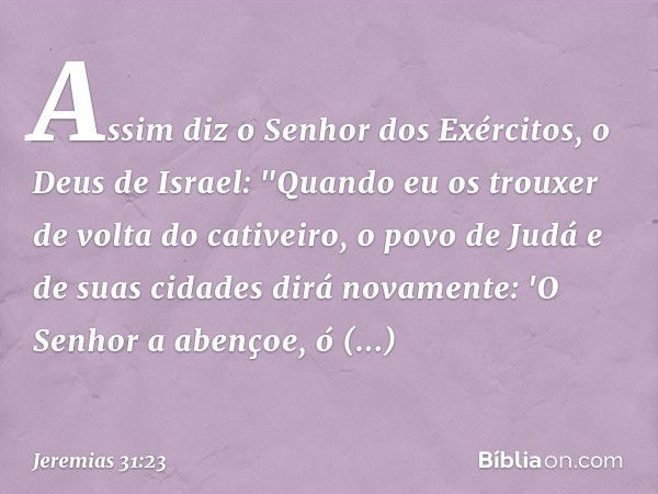 Assim diz o Senhor dos Exércitos, o Deus de Israel: "Quando eu os trouxer de volta do cativeiro, o povo de Judá e de suas cidades dirá novamente: 'O Senhor a ab