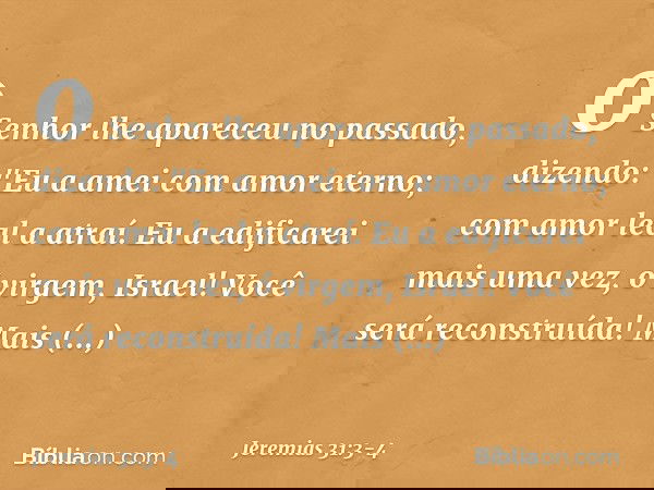 o Senhor lhe apareceu no passado,
dizendo:
"Eu a amei com amor eterno;
com amor leal a atraí. Eu a edificarei mais uma vez,
ó virgem, Israel!
Você será reconstr