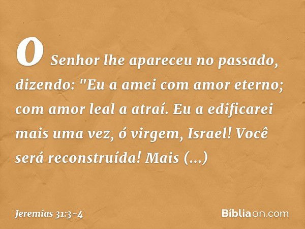 o Senhor lhe apareceu no passado,
dizendo:
"Eu a amei com amor eterno;
com amor leal a atraí. Eu a edificarei mais uma vez,
ó virgem, Israel!
Você será reconstr