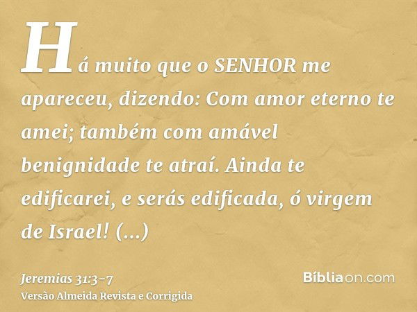 Há muito que o SENHOR me apareceu, dizendo: Com amor eterno te amei; também com amável benignidade te atraí.Ainda te edificarei, e serás edificada, ó virgem de 