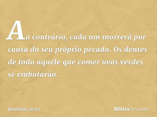 "Ao contrário, cada um morrerá
por causa do seu próprio pecado.
Os dentes de todo aquele
que comer uvas verdes
se embotarão. -- Jeremias 31:30