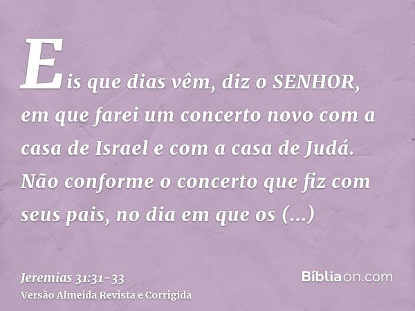 Eis que dias vêm, diz o SENHOR, em que farei um concerto novo com a casa de Israel e com a casa de Judá.Não conforme o concerto que fiz com seus pais, no dia em