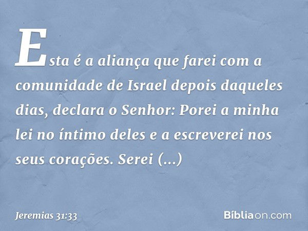 "Esta é a aliança que farei
com a comunidade de Israel
depois daqueles dias",
declara o Senhor:
"Porei a minha lei no íntimo deles
e a escreverei nos seus coraç