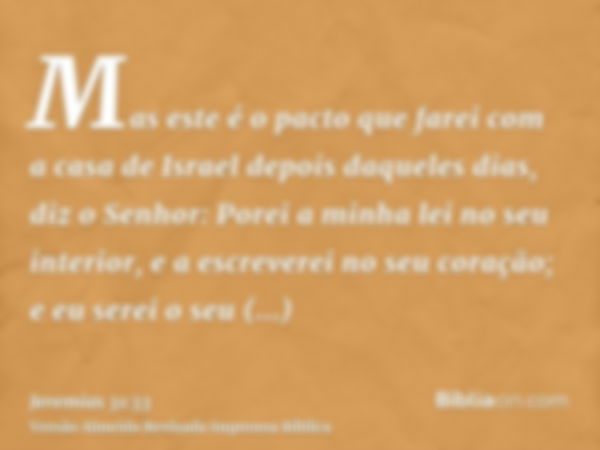 Mas este é o pacto que farei com a casa de Israel depois daqueles dias, diz o Senhor: Porei a minha lei no seu interior, e a escreverei no seu coração; e eu ser