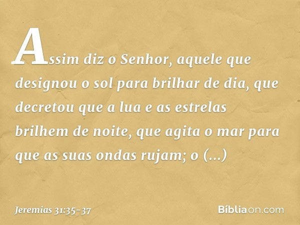 Assim diz o Senhor,
aquele que designou o sol
para brilhar de dia,
que decretou que a lua
e as estrelas brilhem de noite,
que agita o mar
para que as suas ondas