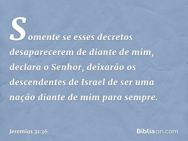 "Somente se esses decretos
desaparecerem de diante de mim",
declara o Senhor,
"deixarão os descendentes de Israel
de ser uma nação diante de mim
para sempre". -