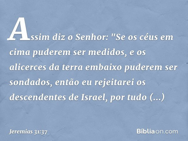 Assim diz o Senhor:
"Se os céus em cima
puderem ser medidos,
e os alicerces da terra embaixo
puderem ser sondados,
então eu rejeitarei
os descendentes de Israel