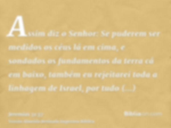 Assim diz o Senhor: Se puderem ser medidos os céus lá em cima, e sondados os fundamentos da terra cá em baixo, também eu rejeitarei toda a linhagem de Israel, p