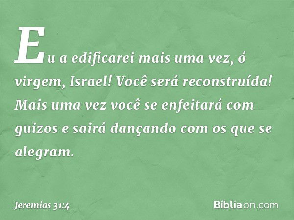 Eu a edificarei mais uma vez,
ó virgem, Israel!
Você será reconstruída!
Mais uma vez você
se enfeitará com guizos
e sairá dançando com os que se alegram. -- Jer