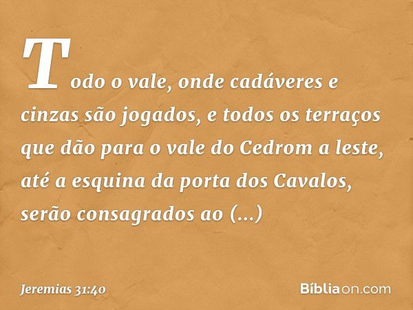 Todo o vale, onde cadáveres e cinzas são jogados, e todos os terraços que dão para o vale do Cedrom a leste, até a esquina da porta dos Cavalos, serão consagrad