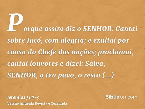 Porque assim diz o SENHOR: Cantai sobre Jacó, com alegria; e exultai por causa do Chefe das nações; proclamai, cantai louvores e dizei: Salva, SENHOR, o teu pov