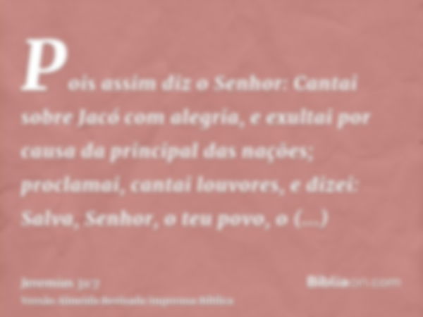 Pois assim diz o Senhor: Cantai sobre Jacó com alegria, e exultai por causa da principal das nações; proclamai, cantai louvores, e dizei: Salva, Senhor, o teu p