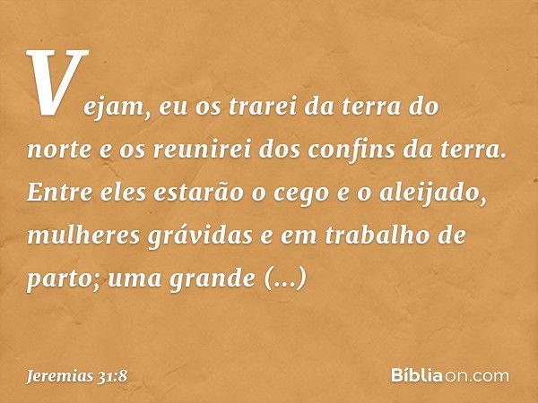 Vejam, eu os trarei da terra do norte
e os reunirei dos confins da terra.
Entre eles estarão o cego e o aleijado,
mulheres grávidas
e em trabalho de parto;
uma 