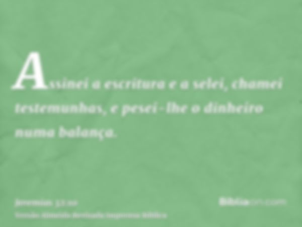 Assinei a escritura e a selei, chamei testemunhas, e pesei-lhe o dinheiro numa balança.