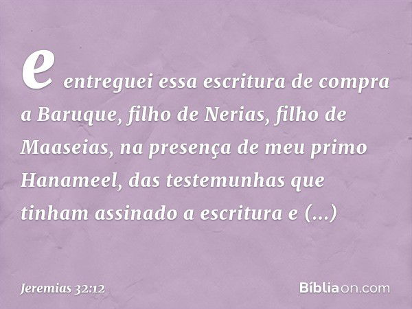 e entreguei essa escritura de compra a Baruque, filho de Nerias, filho de Maaseias, na presença de meu primo Hanameel, das testemunhas que tinham assinado a esc