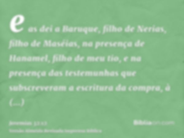 e as dei a Baruque, filho de Nerias, filho de Maséias, na presença de Hanamel, filho de meu tio, e na presença das testemunhas que subscreveram a escritura da c