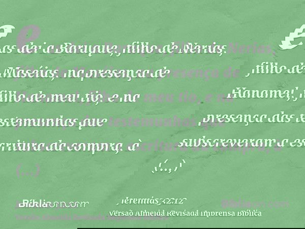 e as dei a Baruque, filho de Nerias, filho de Maséias, na presença de Hanamel, filho de meu tio, e na presença das testemunhas que subscreveram a escritura da c