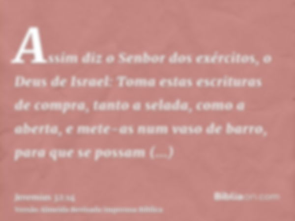 Assim diz o Senbor dos exércitos, o Deus de Israel: Toma estas escrituras de compra, tanto a selada, como a aberta, e mete-as num vaso de barro, para que se pos