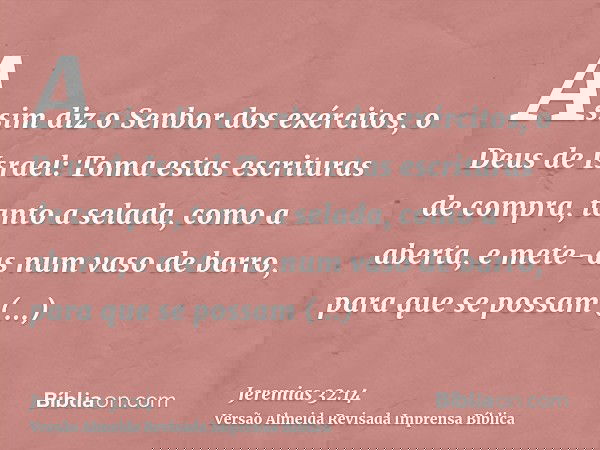Assim diz o Senbor dos exércitos, o Deus de Israel: Toma estas escrituras de compra, tanto a selada, como a aberta, e mete-as num vaso de barro, para que se pos