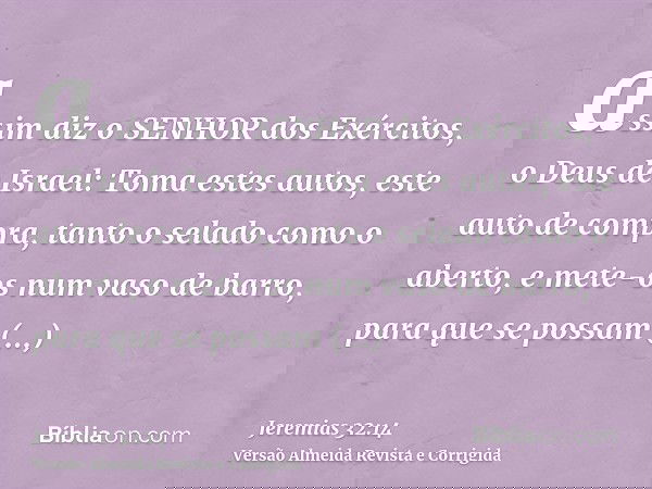 assim diz o SENHOR dos Exércitos, o Deus de Israel: Toma estes autos, este auto de compra, tanto o selado como o aberto, e mete-os num vaso de barro, para que s