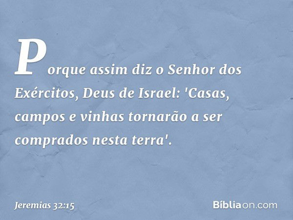 Porque assim diz o Senhor dos Exércitos, Deus de Israel: 'Casas, campos e vinhas tornarão a ser comprados nesta terra'. -- Jeremias 32:15